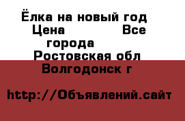 Ёлка на новый год › Цена ­ 30 000 - Все города  »    . Ростовская обл.,Волгодонск г.